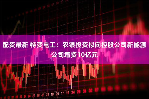 配资最新 特变电工：农银投资拟向控股公司新能源公司增资10亿元