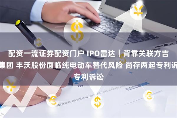 配资一流证券配资门户 IPO雷达｜背靠关联方吉利集团 丰沃股份面临纯电动车替代风险 尚存两起专利诉讼