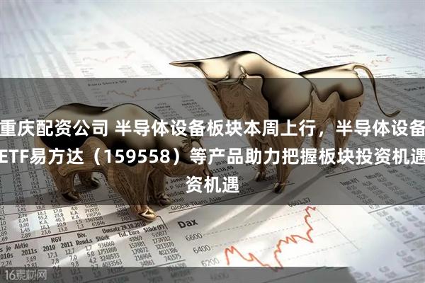 重庆配资公司 半导体设备板块本周上行，半导体设备ETF易方达（159558）等产品助力把握板块投资机遇