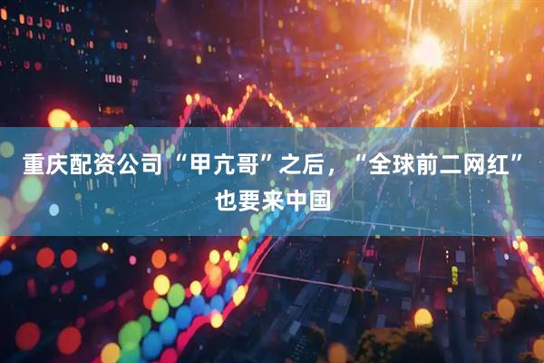 重庆配资公司 “甲亢哥”之后，“全球前二网红”也要来中国