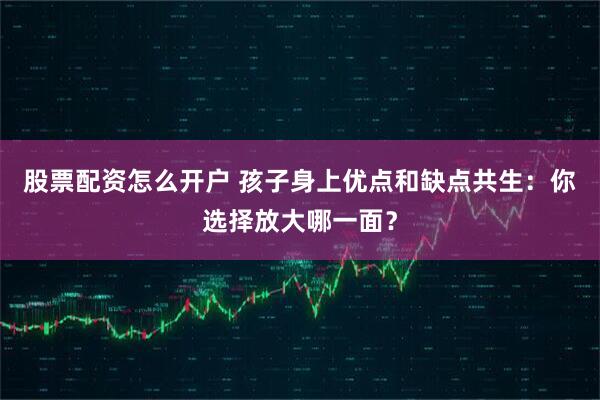 股票配资怎么开户 孩子身上优点和缺点共生：你选择放大哪一面？