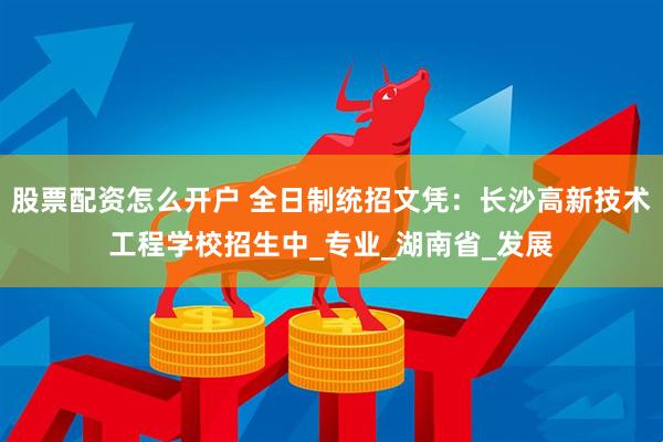 股票配资怎么开户 全日制统招文凭：长沙高新技术工程学校招生中_专业_湖南省_发展