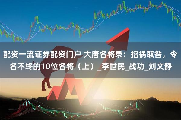 配资一流证券配资门户 大唐名将录：招祸取咎，令名不终的10位名将（上）_李世民_战功_刘文静