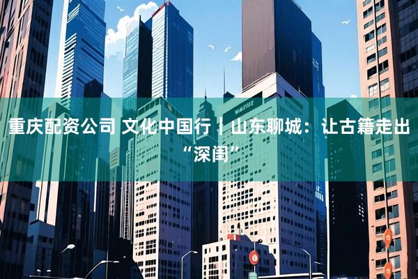 重庆配资公司 文化中国行｜山东聊城：让古籍走出“深闺”
