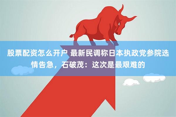 股票配资怎么开户 最新民调称日本执政党参院选情告急，石破茂：这次是最艰难的