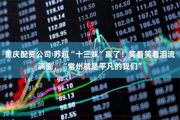 重庆配资公司 苏超“十三妹”赢了！笑着笑着泪流满面，“常州就是平凡的我们”