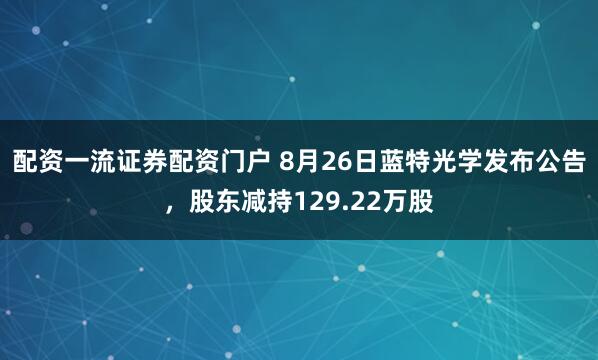 配资一流证券配资门户 8月26日蓝特光学发布公告，股东减持129.22万股