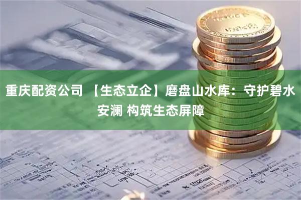 重庆配资公司 【生态立企】磨盘山水库：守护碧水安澜 构筑生态屏障