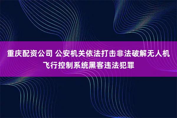 重庆配资公司 公安机关依法打击非法破解无人机飞行控制系统黑客违法犯罪