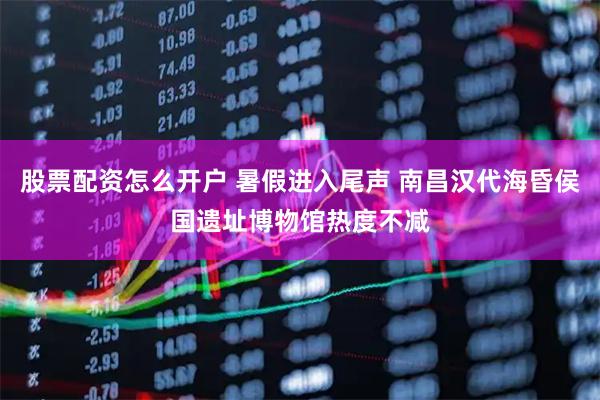 股票配资怎么开户 暑假进入尾声 南昌汉代海昏侯国遗址博物馆热度不减