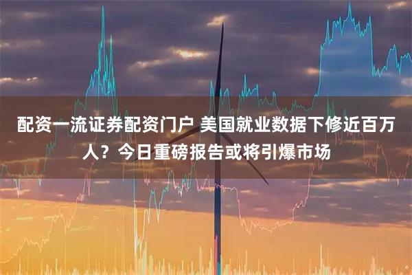 配资一流证券配资门户 美国就业数据下修近百万人？今日重磅报告或将引爆市场