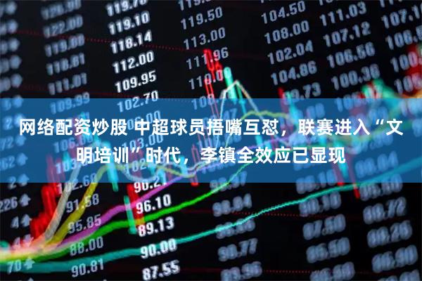 网络配资炒股 中超球员捂嘴互怼，联赛进入“文明培训”时代，李镇全效应已显现