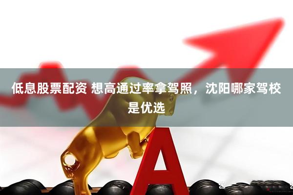 低息股票配资 想高通过率拿驾照，沈阳哪家驾校是优选
