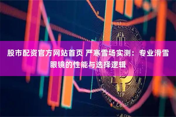 股市配资官方网站首页 严寒雪场实测：专业滑雪眼镜的性能与选择逻辑