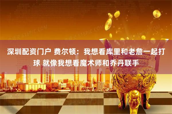 深圳配资门户 费尔顿：我想看库里和老詹一起打球 就像我想看魔术师和乔丹联手