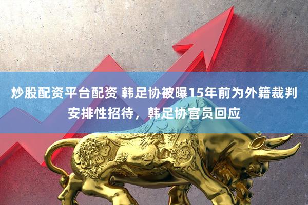 炒股配资平台配资 韩足协被曝15年前为外籍裁判安排性招待，韩足协官员回应