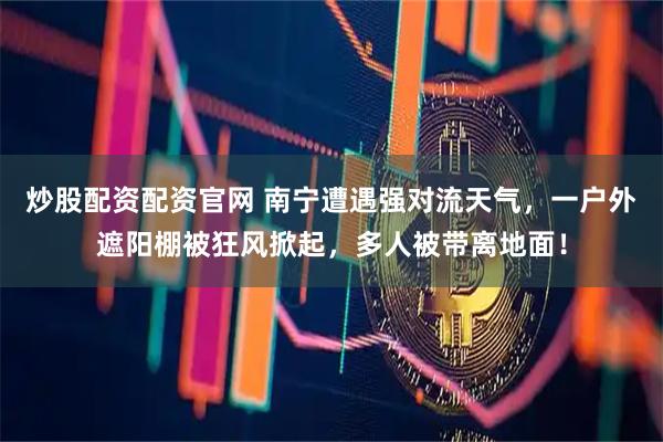 炒股配资配资官网 南宁遭遇强对流天气，一户外遮阳棚被狂风掀起，多人被带离地面！