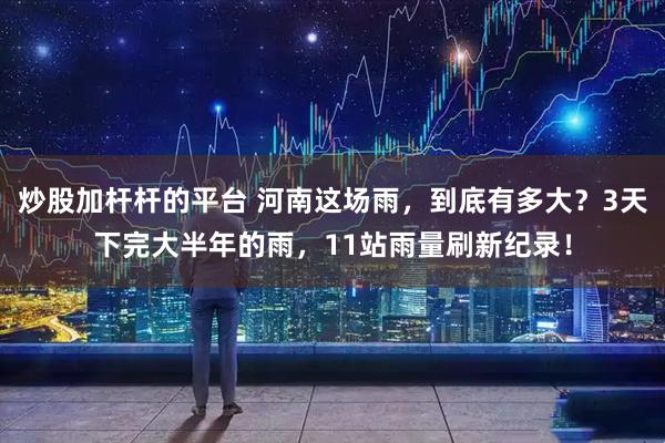 炒股加杆杆的平台 河南这场雨，到底有多大？3天下完大半年的雨，11站雨量刷新纪录！